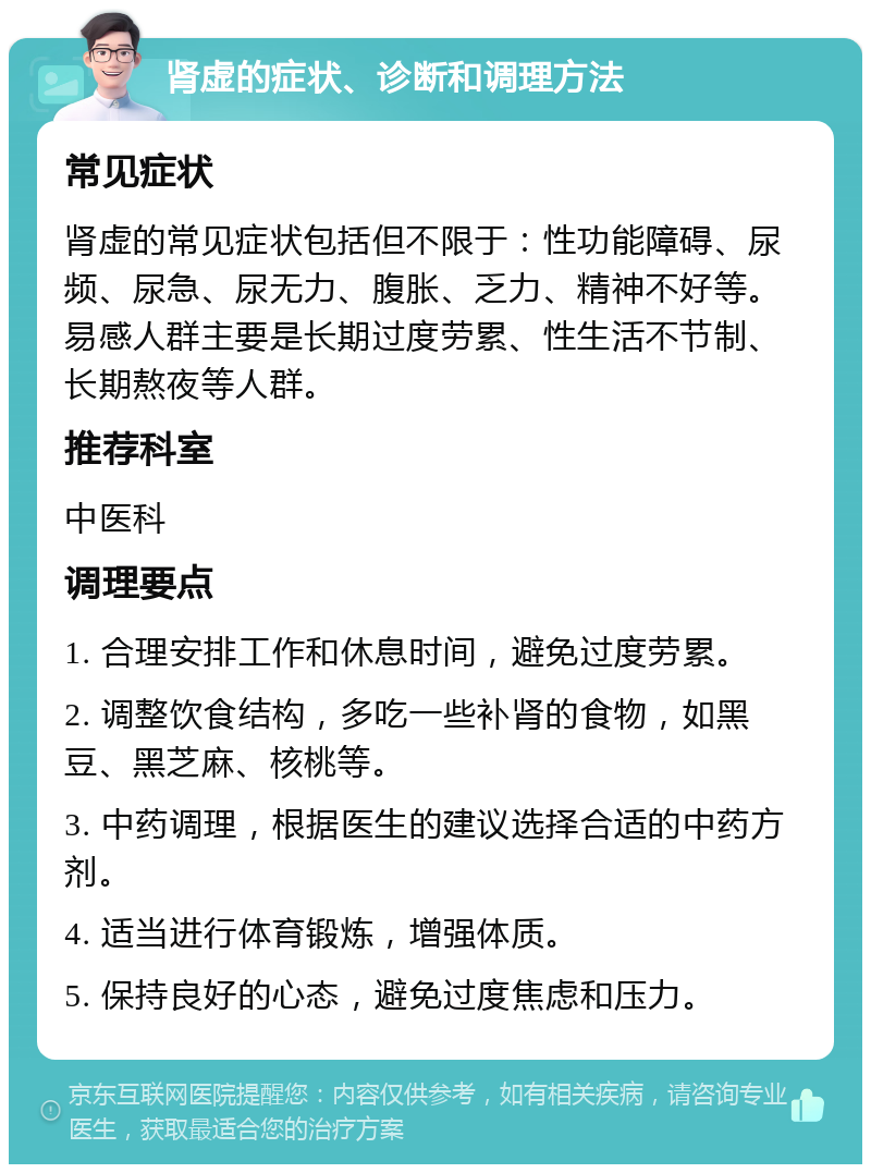 肾虚的症状、诊断和调理方法 常见症状 肾虚的常见症状包括但不限于：性功能障碍、尿频、尿急、尿无力、腹胀、乏力、精神不好等。易感人群主要是长期过度劳累、性生活不节制、长期熬夜等人群。 推荐科室 中医科 调理要点 1. 合理安排工作和休息时间，避免过度劳累。 2. 调整饮食结构，多吃一些补肾的食物，如黑豆、黑芝麻、核桃等。 3. 中药调理，根据医生的建议选择合适的中药方剂。 4. 适当进行体育锻炼，增强体质。 5. 保持良好的心态，避免过度焦虑和压力。