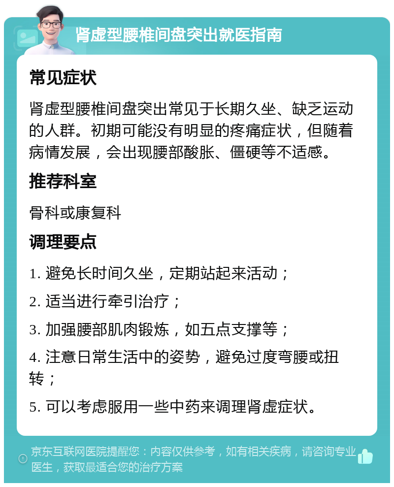 肾虚型腰椎间盘突出就医指南 常见症状 肾虚型腰椎间盘突出常见于长期久坐、缺乏运动的人群。初期可能没有明显的疼痛症状，但随着病情发展，会出现腰部酸胀、僵硬等不适感。 推荐科室 骨科或康复科 调理要点 1. 避免长时间久坐，定期站起来活动； 2. 适当进行牵引治疗； 3. 加强腰部肌肉锻炼，如五点支撑等； 4. 注意日常生活中的姿势，避免过度弯腰或扭转； 5. 可以考虑服用一些中药来调理肾虚症状。