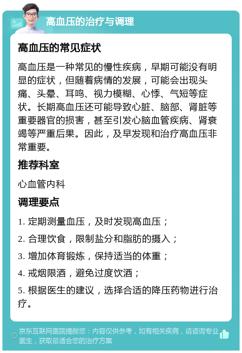 高血压的治疗与调理 高血压的常见症状 高血压是一种常见的慢性疾病，早期可能没有明显的症状，但随着病情的发展，可能会出现头痛、头晕、耳鸣、视力模糊、心悸、气短等症状。长期高血压还可能导致心脏、脑部、肾脏等重要器官的损害，甚至引发心脑血管疾病、肾衰竭等严重后果。因此，及早发现和治疗高血压非常重要。 推荐科室 心血管内科 调理要点 1. 定期测量血压，及时发现高血压； 2. 合理饮食，限制盐分和脂肪的摄入； 3. 增加体育锻炼，保持适当的体重； 4. 戒烟限酒，避免过度饮酒； 5. 根据医生的建议，选择合适的降压药物进行治疗。