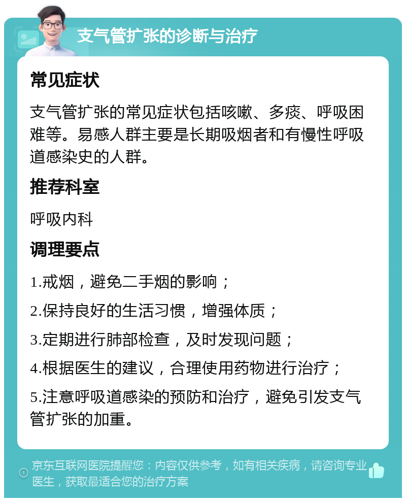 支气管扩张的诊断与治疗 常见症状 支气管扩张的常见症状包括咳嗽、多痰、呼吸困难等。易感人群主要是长期吸烟者和有慢性呼吸道感染史的人群。 推荐科室 呼吸内科 调理要点 1.戒烟，避免二手烟的影响； 2.保持良好的生活习惯，增强体质； 3.定期进行肺部检查，及时发现问题； 4.根据医生的建议，合理使用药物进行治疗； 5.注意呼吸道感染的预防和治疗，避免引发支气管扩张的加重。