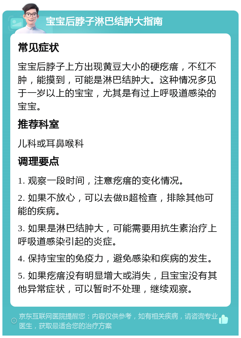 宝宝后脖子淋巴结肿大指南 常见症状 宝宝后脖子上方出现黄豆大小的硬疙瘩，不红不肿，能摸到，可能是淋巴结肿大。这种情况多见于一岁以上的宝宝，尤其是有过上呼吸道感染的宝宝。 推荐科室 儿科或耳鼻喉科 调理要点 1. 观察一段时间，注意疙瘩的变化情况。 2. 如果不放心，可以去做B超检查，排除其他可能的疾病。 3. 如果是淋巴结肿大，可能需要用抗生素治疗上呼吸道感染引起的炎症。 4. 保持宝宝的免疫力，避免感染和疾病的发生。 5. 如果疙瘩没有明显增大或消失，且宝宝没有其他异常症状，可以暂时不处理，继续观察。