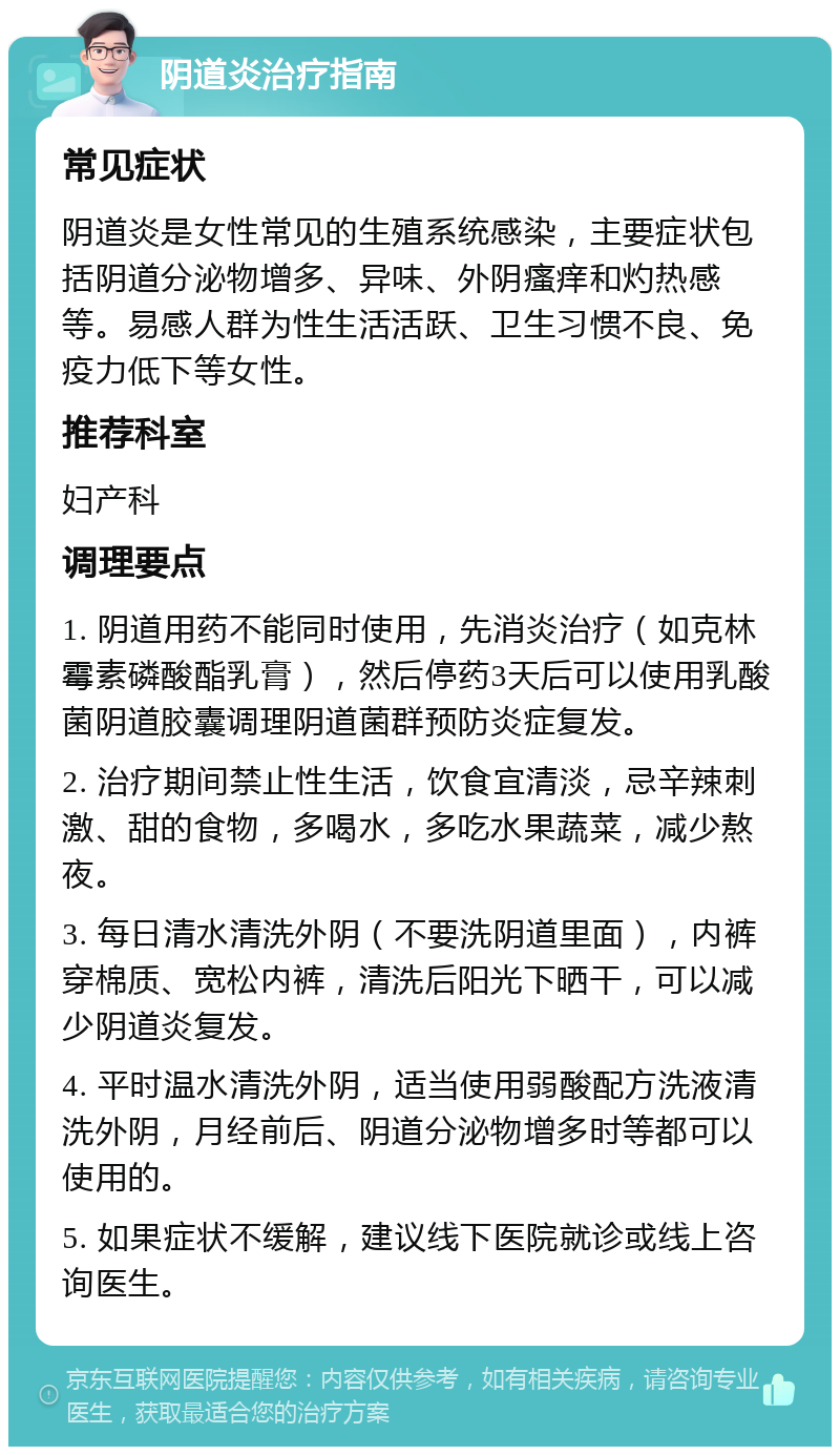 阴道炎治疗指南 常见症状 阴道炎是女性常见的生殖系统感染，主要症状包括阴道分泌物增多、异味、外阴瘙痒和灼热感等。易感人群为性生活活跃、卫生习惯不良、免疫力低下等女性。 推荐科室 妇产科 调理要点 1. 阴道用药不能同时使用，先消炎治疗（如克林霉素磷酸酯乳膏），然后停药3天后可以使用乳酸菌阴道胶囊调理阴道菌群预防炎症复发。 2. 治疗期间禁止性生活，饮食宜清淡，忌辛辣刺激、甜的食物，多喝水，多吃水果蔬菜，减少熬夜。 3. 每日清水清洗外阴（不要洗阴道里面），内裤穿棉质、宽松内裤，清洗后阳光下晒干，可以减少阴道炎复发。 4. 平时温水清洗外阴，适当使用弱酸配方洗液清洗外阴，月经前后、阴道分泌物增多时等都可以使用的。 5. 如果症状不缓解，建议线下医院就诊或线上咨询医生。