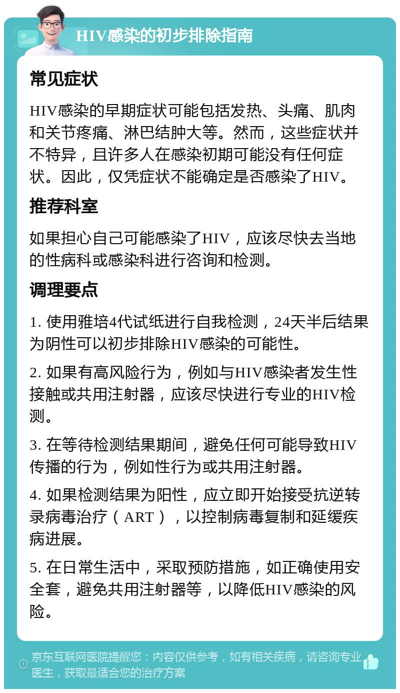 HIV感染的初步排除指南 常见症状 HIV感染的早期症状可能包括发热、头痛、肌肉和关节疼痛、淋巴结肿大等。然而，这些症状并不特异，且许多人在感染初期可能没有任何症状。因此，仅凭症状不能确定是否感染了HIV。 推荐科室 如果担心自己可能感染了HIV，应该尽快去当地的性病科或感染科进行咨询和检测。 调理要点 1. 使用雅培4代试纸进行自我检测，24天半后结果为阴性可以初步排除HIV感染的可能性。 2. 如果有高风险行为，例如与HIV感染者发生性接触或共用注射器，应该尽快进行专业的HIV检测。 3. 在等待检测结果期间，避免任何可能导致HIV传播的行为，例如性行为或共用注射器。 4. 如果检测结果为阳性，应立即开始接受抗逆转录病毒治疗（ART），以控制病毒复制和延缓疾病进展。 5. 在日常生活中，采取预防措施，如正确使用安全套，避免共用注射器等，以降低HIV感染的风险。