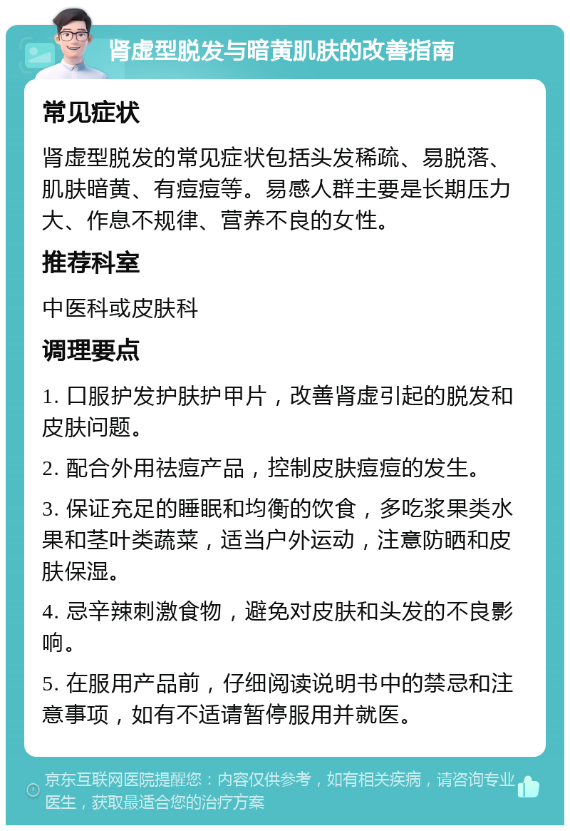 肾虚型脱发与暗黄肌肤的改善指南 常见症状 肾虚型脱发的常见症状包括头发稀疏、易脱落、肌肤暗黄、有痘痘等。易感人群主要是长期压力大、作息不规律、营养不良的女性。 推荐科室 中医科或皮肤科 调理要点 1. 口服护发护肤护甲片，改善肾虚引起的脱发和皮肤问题。 2. 配合外用祛痘产品，控制皮肤痘痘的发生。 3. 保证充足的睡眠和均衡的饮食，多吃浆果类水果和茎叶类蔬菜，适当户外运动，注意防晒和皮肤保湿。 4. 忌辛辣刺激食物，避免对皮肤和头发的不良影响。 5. 在服用产品前，仔细阅读说明书中的禁忌和注意事项，如有不适请暂停服用并就医。