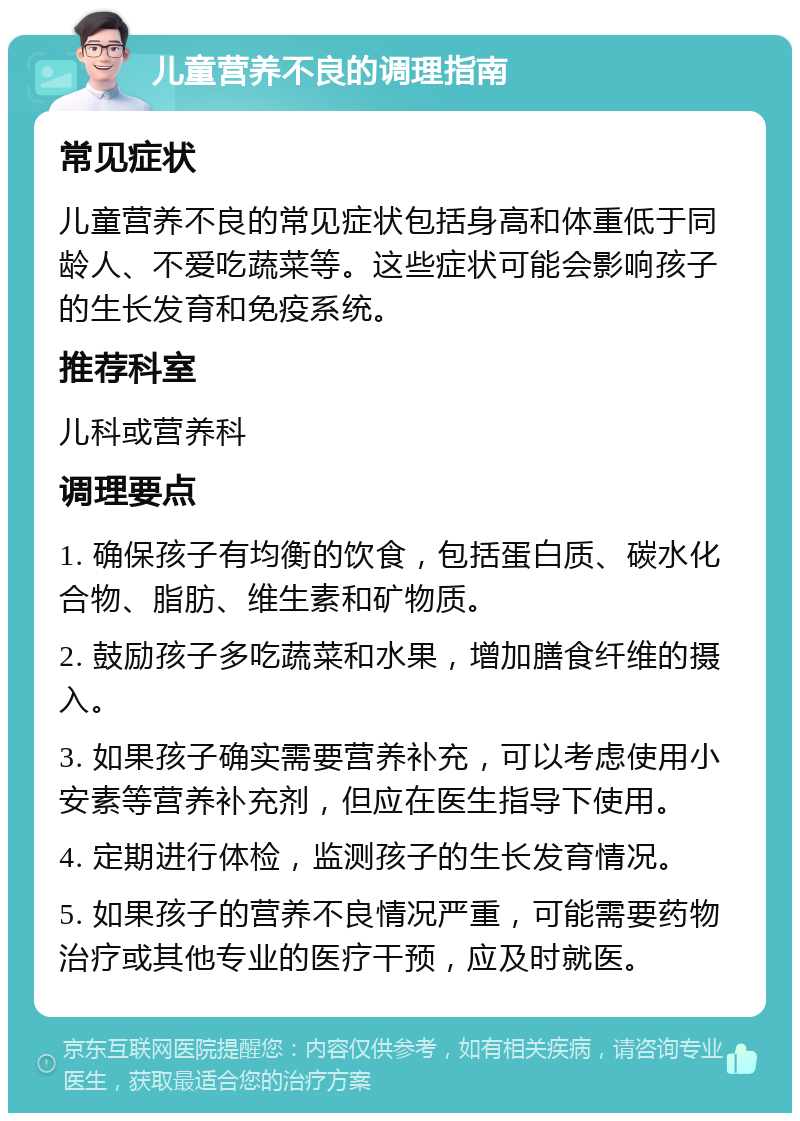 儿童营养不良的调理指南 常见症状 儿童营养不良的常见症状包括身高和体重低于同龄人、不爱吃蔬菜等。这些症状可能会影响孩子的生长发育和免疫系统。 推荐科室 儿科或营养科 调理要点 1. 确保孩子有均衡的饮食，包括蛋白质、碳水化合物、脂肪、维生素和矿物质。 2. 鼓励孩子多吃蔬菜和水果，增加膳食纤维的摄入。 3. 如果孩子确实需要营养补充，可以考虑使用小安素等营养补充剂，但应在医生指导下使用。 4. 定期进行体检，监测孩子的生长发育情况。 5. 如果孩子的营养不良情况严重，可能需要药物治疗或其他专业的医疗干预，应及时就医。