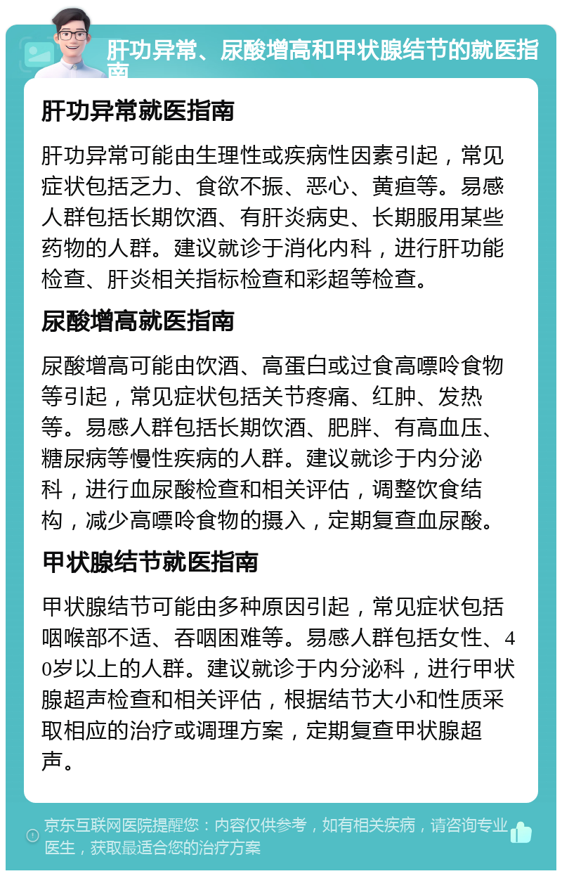 肝功异常、尿酸增高和甲状腺结节的就医指南 肝功异常就医指南 肝功异常可能由生理性或疾病性因素引起，常见症状包括乏力、食欲不振、恶心、黄疸等。易感人群包括长期饮酒、有肝炎病史、长期服用某些药物的人群。建议就诊于消化内科，进行肝功能检查、肝炎相关指标检查和彩超等检查。 尿酸增高就医指南 尿酸增高可能由饮酒、高蛋白或过食高嘌呤食物等引起，常见症状包括关节疼痛、红肿、发热等。易感人群包括长期饮酒、肥胖、有高血压、糖尿病等慢性疾病的人群。建议就诊于内分泌科，进行血尿酸检查和相关评估，调整饮食结构，减少高嘌呤食物的摄入，定期复查血尿酸。 甲状腺结节就医指南 甲状腺结节可能由多种原因引起，常见症状包括咽喉部不适、吞咽困难等。易感人群包括女性、40岁以上的人群。建议就诊于内分泌科，进行甲状腺超声检查和相关评估，根据结节大小和性质采取相应的治疗或调理方案，定期复查甲状腺超声。