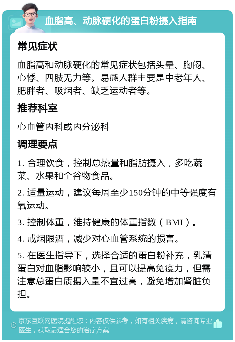 血脂高、动脉硬化的蛋白粉摄入指南 常见症状 血脂高和动脉硬化的常见症状包括头晕、胸闷、心悸、四肢无力等。易感人群主要是中老年人、肥胖者、吸烟者、缺乏运动者等。 推荐科室 心血管内科或内分泌科 调理要点 1. 合理饮食，控制总热量和脂肪摄入，多吃蔬菜、水果和全谷物食品。 2. 适量运动，建议每周至少150分钟的中等强度有氧运动。 3. 控制体重，维持健康的体重指数（BMI）。 4. 戒烟限酒，减少对心血管系统的损害。 5. 在医生指导下，选择合适的蛋白粉补充，乳清蛋白对血脂影响较小，且可以提高免疫力，但需注意总蛋白质摄入量不宜过高，避免增加肾脏负担。