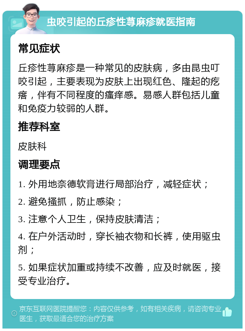 虫咬引起的丘疹性荨麻疹就医指南 常见症状 丘疹性荨麻疹是一种常见的皮肤病，多由昆虫叮咬引起，主要表现为皮肤上出现红色、隆起的疙瘩，伴有不同程度的瘙痒感。易感人群包括儿童和免疫力较弱的人群。 推荐科室 皮肤科 调理要点 1. 外用地奈德软膏进行局部治疗，减轻症状； 2. 避免搔抓，防止感染； 3. 注意个人卫生，保持皮肤清洁； 4. 在户外活动时，穿长袖衣物和长裤，使用驱虫剂； 5. 如果症状加重或持续不改善，应及时就医，接受专业治疗。