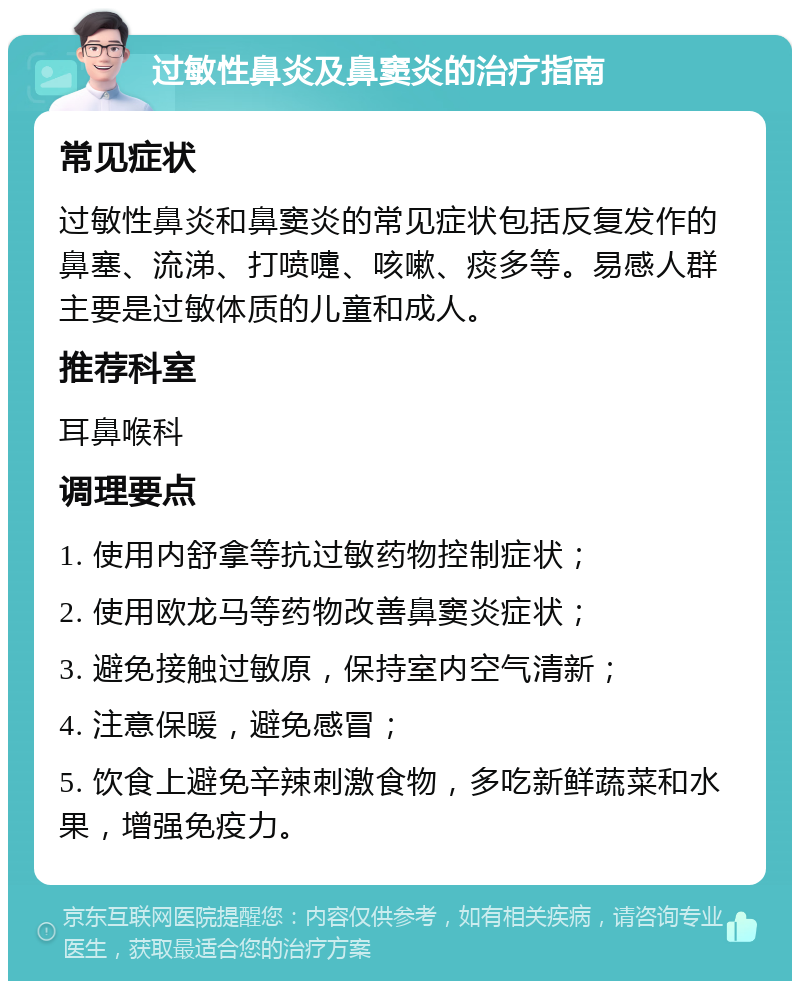 过敏性鼻炎及鼻窦炎的治疗指南 常见症状 过敏性鼻炎和鼻窦炎的常见症状包括反复发作的鼻塞、流涕、打喷嚏、咳嗽、痰多等。易感人群主要是过敏体质的儿童和成人。 推荐科室 耳鼻喉科 调理要点 1. 使用内舒拿等抗过敏药物控制症状； 2. 使用欧龙马等药物改善鼻窦炎症状； 3. 避免接触过敏原，保持室内空气清新； 4. 注意保暖，避免感冒； 5. 饮食上避免辛辣刺激食物，多吃新鲜蔬菜和水果，增强免疫力。