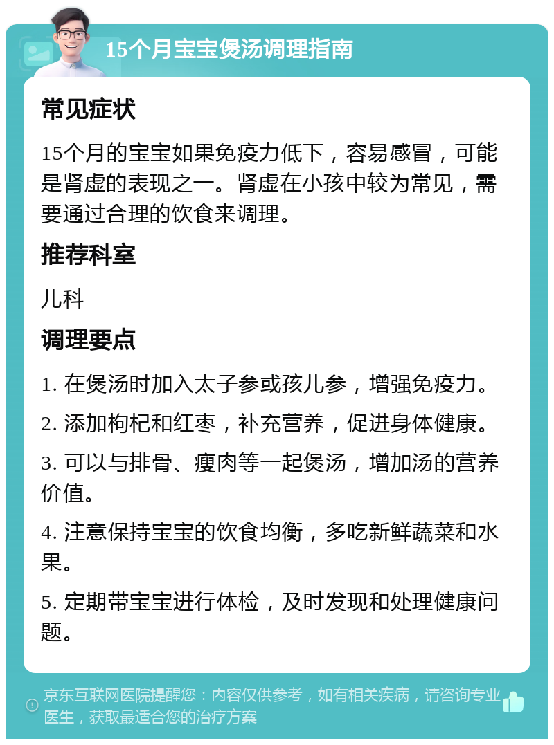 15个月宝宝煲汤调理指南 常见症状 15个月的宝宝如果免疫力低下，容易感冒，可能是肾虚的表现之一。肾虚在小孩中较为常见，需要通过合理的饮食来调理。 推荐科室 儿科 调理要点 1. 在煲汤时加入太子参或孩儿参，增强免疫力。 2. 添加枸杞和红枣，补充营养，促进身体健康。 3. 可以与排骨、瘦肉等一起煲汤，增加汤的营养价值。 4. 注意保持宝宝的饮食均衡，多吃新鲜蔬菜和水果。 5. 定期带宝宝进行体检，及时发现和处理健康问题。