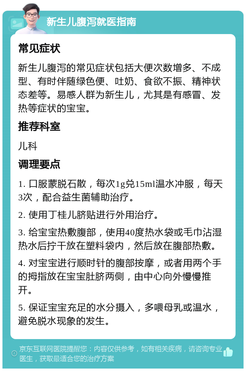 新生儿腹泻就医指南 常见症状 新生儿腹泻的常见症状包括大便次数增多、不成型、有时伴随绿色便、吐奶、食欲不振、精神状态差等。易感人群为新生儿，尤其是有感冒、发热等症状的宝宝。 推荐科室 儿科 调理要点 1. 口服蒙脱石散，每次1g兑15ml温水冲服，每天3次，配合益生菌辅助治疗。 2. 使用丁桂儿脐贴进行外用治疗。 3. 给宝宝热敷腹部，使用40度热水袋或毛巾沾湿热水后拧干放在塑料袋内，然后放在腹部热敷。 4. 对宝宝进行顺时针的腹部按摩，或者用两个手的拇指放在宝宝肚脐两侧，由中心向外慢慢推开。 5. 保证宝宝充足的水分摄入，多喂母乳或温水，避免脱水现象的发生。