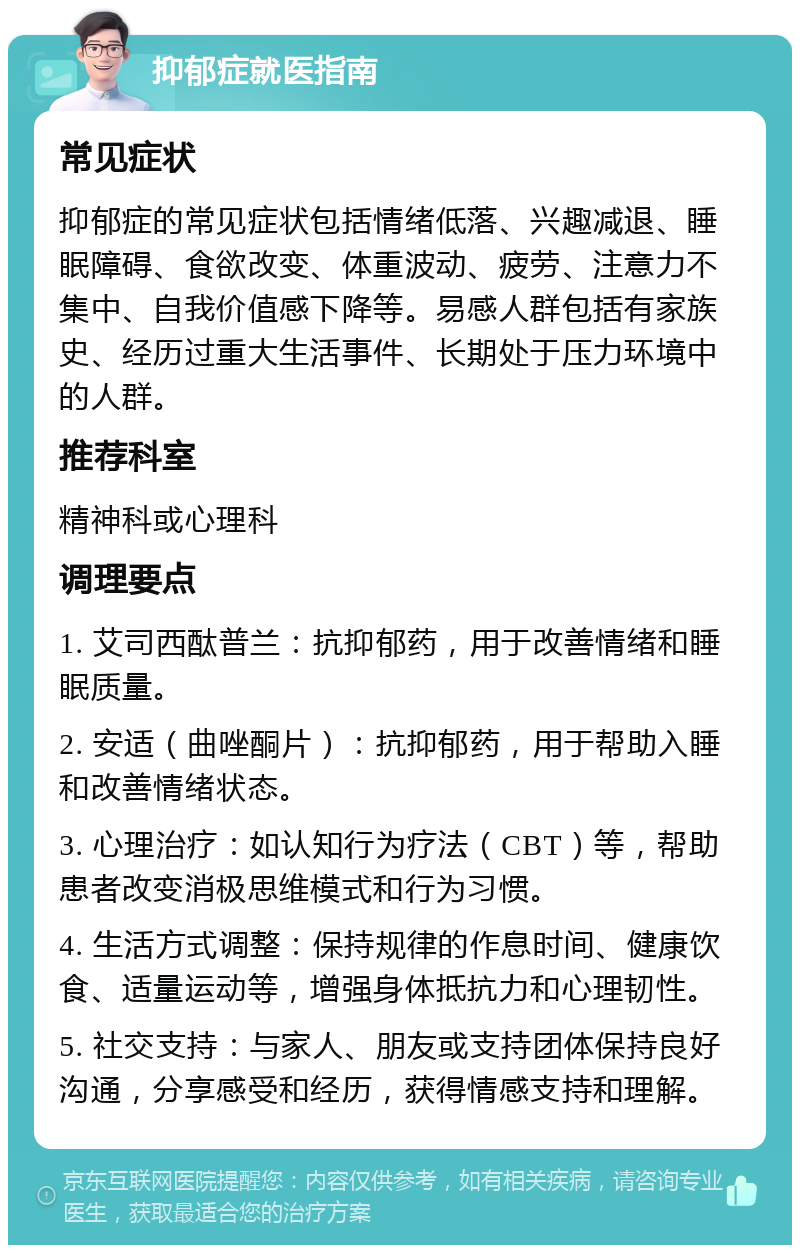 抑郁症就医指南 常见症状 抑郁症的常见症状包括情绪低落、兴趣减退、睡眠障碍、食欲改变、体重波动、疲劳、注意力不集中、自我价值感下降等。易感人群包括有家族史、经历过重大生活事件、长期处于压力环境中的人群。 推荐科室 精神科或心理科 调理要点 1. 艾司西酞普兰：抗抑郁药，用于改善情绪和睡眠质量。 2. 安适（曲唑酮片）：抗抑郁药，用于帮助入睡和改善情绪状态。 3. 心理治疗：如认知行为疗法（CBT）等，帮助患者改变消极思维模式和行为习惯。 4. 生活方式调整：保持规律的作息时间、健康饮食、适量运动等，增强身体抵抗力和心理韧性。 5. 社交支持：与家人、朋友或支持团体保持良好沟通，分享感受和经历，获得情感支持和理解。