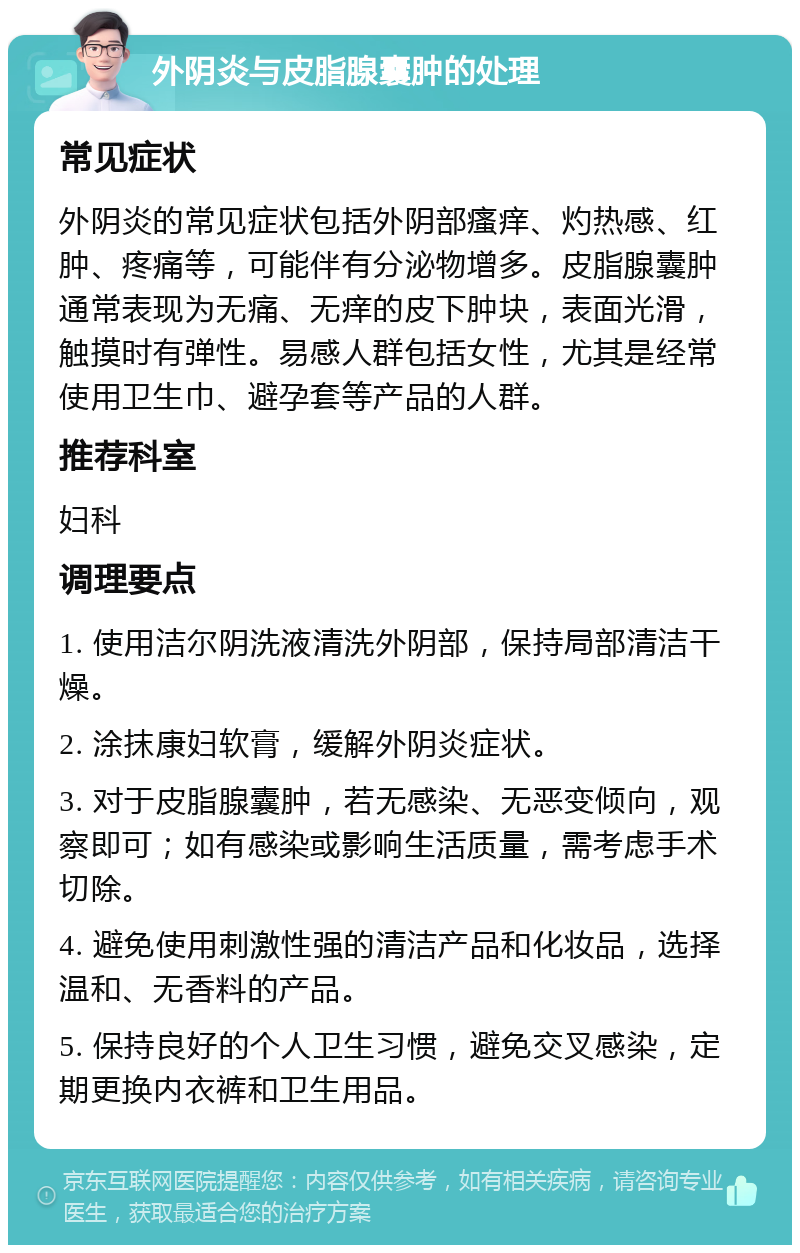 外阴炎与皮脂腺囊肿的处理 常见症状 外阴炎的常见症状包括外阴部瘙痒、灼热感、红肿、疼痛等，可能伴有分泌物增多。皮脂腺囊肿通常表现为无痛、无痒的皮下肿块，表面光滑，触摸时有弹性。易感人群包括女性，尤其是经常使用卫生巾、避孕套等产品的人群。 推荐科室 妇科 调理要点 1. 使用洁尔阴洗液清洗外阴部，保持局部清洁干燥。 2. 涂抹康妇软膏，缓解外阴炎症状。 3. 对于皮脂腺囊肿，若无感染、无恶变倾向，观察即可；如有感染或影响生活质量，需考虑手术切除。 4. 避免使用刺激性强的清洁产品和化妆品，选择温和、无香料的产品。 5. 保持良好的个人卫生习惯，避免交叉感染，定期更换内衣裤和卫生用品。