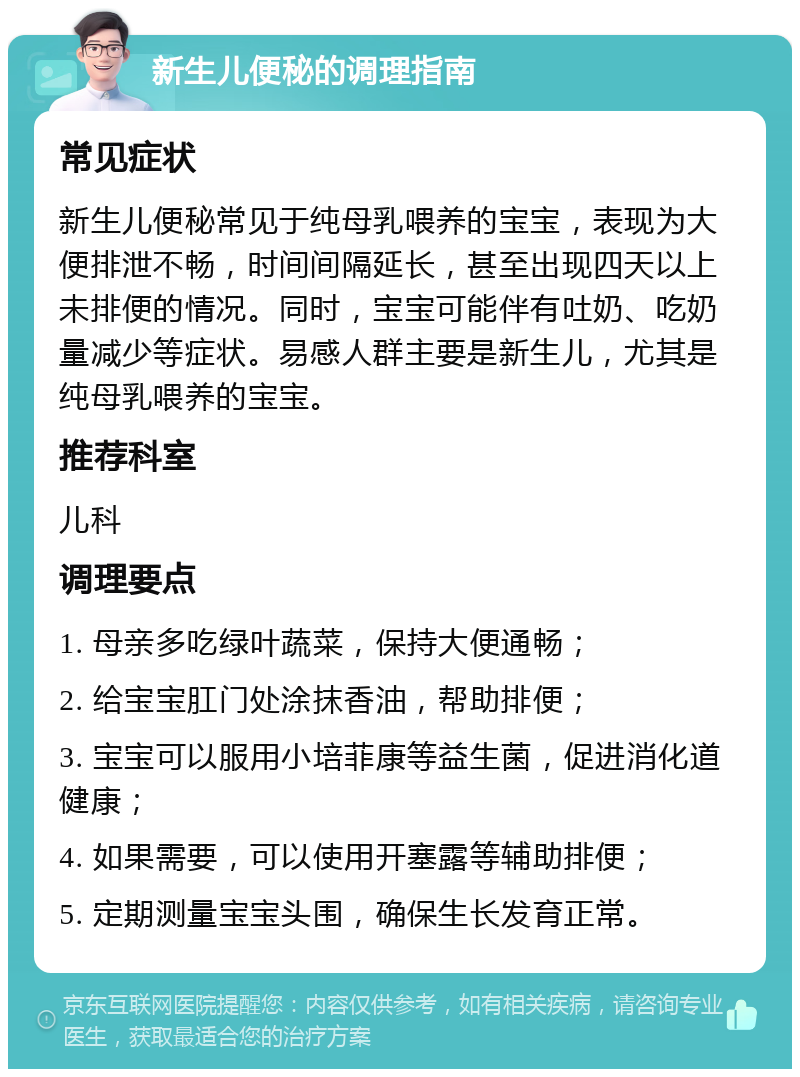 新生儿便秘的调理指南 常见症状 新生儿便秘常见于纯母乳喂养的宝宝，表现为大便排泄不畅，时间间隔延长，甚至出现四天以上未排便的情况。同时，宝宝可能伴有吐奶、吃奶量减少等症状。易感人群主要是新生儿，尤其是纯母乳喂养的宝宝。 推荐科室 儿科 调理要点 1. 母亲多吃绿叶蔬菜，保持大便通畅； 2. 给宝宝肛门处涂抹香油，帮助排便； 3. 宝宝可以服用小培菲康等益生菌，促进消化道健康； 4. 如果需要，可以使用开塞露等辅助排便； 5. 定期测量宝宝头围，确保生长发育正常。