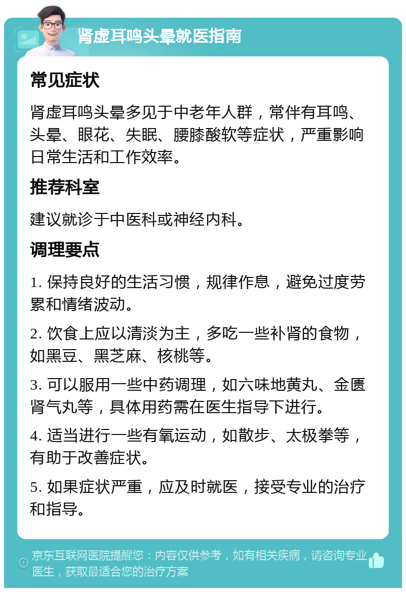 肾虚耳鸣头晕就医指南 常见症状 肾虚耳鸣头晕多见于中老年人群，常伴有耳鸣、头晕、眼花、失眠、腰膝酸软等症状，严重影响日常生活和工作效率。 推荐科室 建议就诊于中医科或神经内科。 调理要点 1. 保持良好的生活习惯，规律作息，避免过度劳累和情绪波动。 2. 饮食上应以清淡为主，多吃一些补肾的食物，如黑豆、黑芝麻、核桃等。 3. 可以服用一些中药调理，如六味地黄丸、金匮肾气丸等，具体用药需在医生指导下进行。 4. 适当进行一些有氧运动，如散步、太极拳等，有助于改善症状。 5. 如果症状严重，应及时就医，接受专业的治疗和指导。