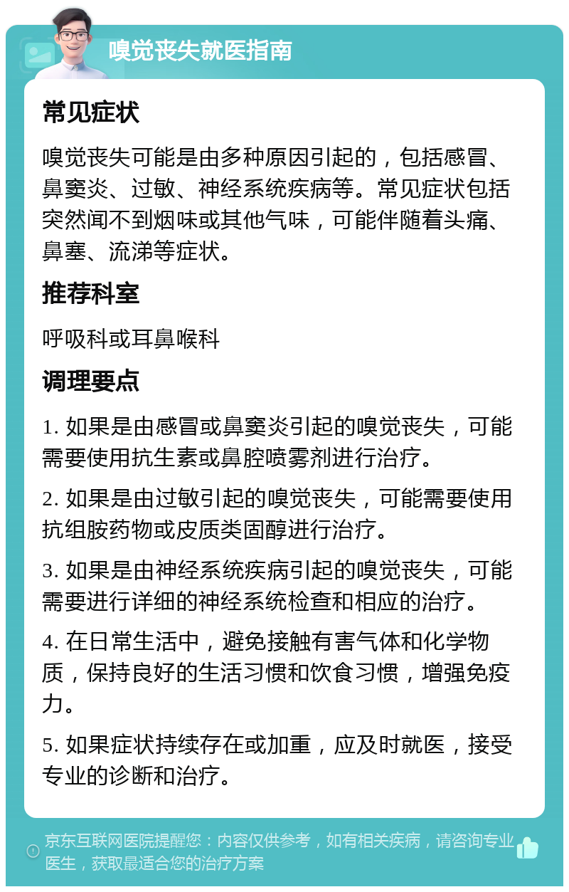 嗅觉丧失就医指南 常见症状 嗅觉丧失可能是由多种原因引起的，包括感冒、鼻窦炎、过敏、神经系统疾病等。常见症状包括突然闻不到烟味或其他气味，可能伴随着头痛、鼻塞、流涕等症状。 推荐科室 呼吸科或耳鼻喉科 调理要点 1. 如果是由感冒或鼻窦炎引起的嗅觉丧失，可能需要使用抗生素或鼻腔喷雾剂进行治疗。 2. 如果是由过敏引起的嗅觉丧失，可能需要使用抗组胺药物或皮质类固醇进行治疗。 3. 如果是由神经系统疾病引起的嗅觉丧失，可能需要进行详细的神经系统检查和相应的治疗。 4. 在日常生活中，避免接触有害气体和化学物质，保持良好的生活习惯和饮食习惯，增强免疫力。 5. 如果症状持续存在或加重，应及时就医，接受专业的诊断和治疗。