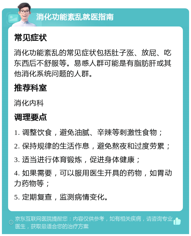 消化功能紊乱就医指南 常见症状 消化功能紊乱的常见症状包括肚子涨、放屁、吃东西后不舒服等。易感人群可能是有脂肪肝或其他消化系统问题的人群。 推荐科室 消化内科 调理要点 1. 调整饮食，避免油腻、辛辣等刺激性食物； 2. 保持规律的生活作息，避免熬夜和过度劳累； 3. 适当进行体育锻炼，促进身体健康； 4. 如果需要，可以服用医生开具的药物，如胃动力药物等； 5. 定期复查，监测病情变化。