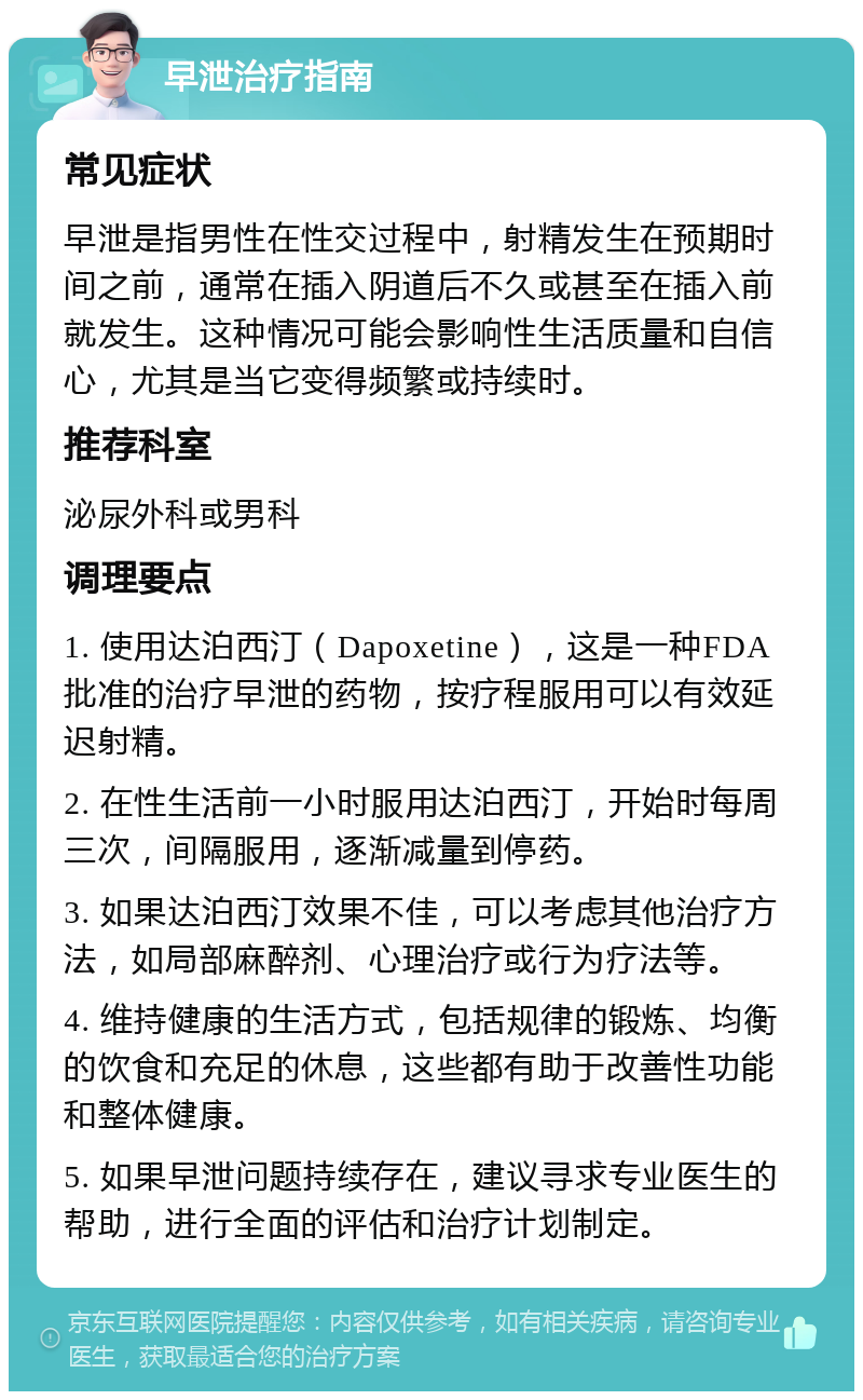 早泄治疗指南 常见症状 早泄是指男性在性交过程中，射精发生在预期时间之前，通常在插入阴道后不久或甚至在插入前就发生。这种情况可能会影响性生活质量和自信心，尤其是当它变得频繁或持续时。 推荐科室 泌尿外科或男科 调理要点 1. 使用达泊西汀（Dapoxetine），这是一种FDA批准的治疗早泄的药物，按疗程服用可以有效延迟射精。 2. 在性生活前一小时服用达泊西汀，开始时每周三次，间隔服用，逐渐减量到停药。 3. 如果达泊西汀效果不佳，可以考虑其他治疗方法，如局部麻醉剂、心理治疗或行为疗法等。 4. 维持健康的生活方式，包括规律的锻炼、均衡的饮食和充足的休息，这些都有助于改善性功能和整体健康。 5. 如果早泄问题持续存在，建议寻求专业医生的帮助，进行全面的评估和治疗计划制定。