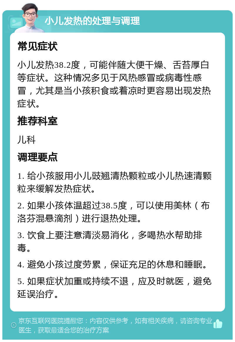 小儿发热的处理与调理 常见症状 小儿发热38.2度，可能伴随大便干燥、舌苔厚白等症状。这种情况多见于风热感冒或病毒性感冒，尤其是当小孩积食或着凉时更容易出现发热症状。 推荐科室 儿科 调理要点 1. 给小孩服用小儿豉翘清热颗粒或小儿热速清颗粒来缓解发热症状。 2. 如果小孩体温超过38.5度，可以使用美林（布洛芬混悬滴剂）进行退热处理。 3. 饮食上要注意清淡易消化，多喝热水帮助排毒。 4. 避免小孩过度劳累，保证充足的休息和睡眠。 5. 如果症状加重或持续不退，应及时就医，避免延误治疗。