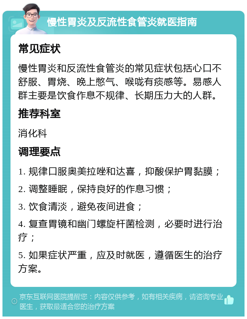 慢性胃炎及反流性食管炎就医指南 常见症状 慢性胃炎和反流性食管炎的常见症状包括心口不舒服、胃烧、晚上憋气、喉咙有痰感等。易感人群主要是饮食作息不规律、长期压力大的人群。 推荐科室 消化科 调理要点 1. 规律口服奥美拉唑和达喜，抑酸保护胃黏膜； 2. 调整睡眠，保持良好的作息习惯； 3. 饮食清淡，避免夜间进食； 4. 复查胃镜和幽门螺旋杆菌检测，必要时进行治疗； 5. 如果症状严重，应及时就医，遵循医生的治疗方案。