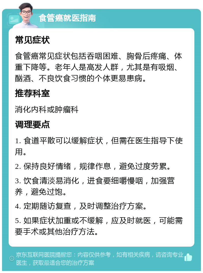 食管癌就医指南 常见症状 食管癌常见症状包括吞咽困难、胸骨后疼痛、体重下降等。老年人是高发人群，尤其是有吸烟、酗酒、不良饮食习惯的个体更易患病。 推荐科室 消化内科或肿瘤科 调理要点 1. 食道平散可以缓解症状，但需在医生指导下使用。 2. 保持良好情绪，规律作息，避免过度劳累。 3. 饮食清淡易消化，进食要细嚼慢咽，加强营养，避免过饱。 4. 定期随访复查，及时调整治疗方案。 5. 如果症状加重或不缓解，应及时就医，可能需要手术或其他治疗方法。