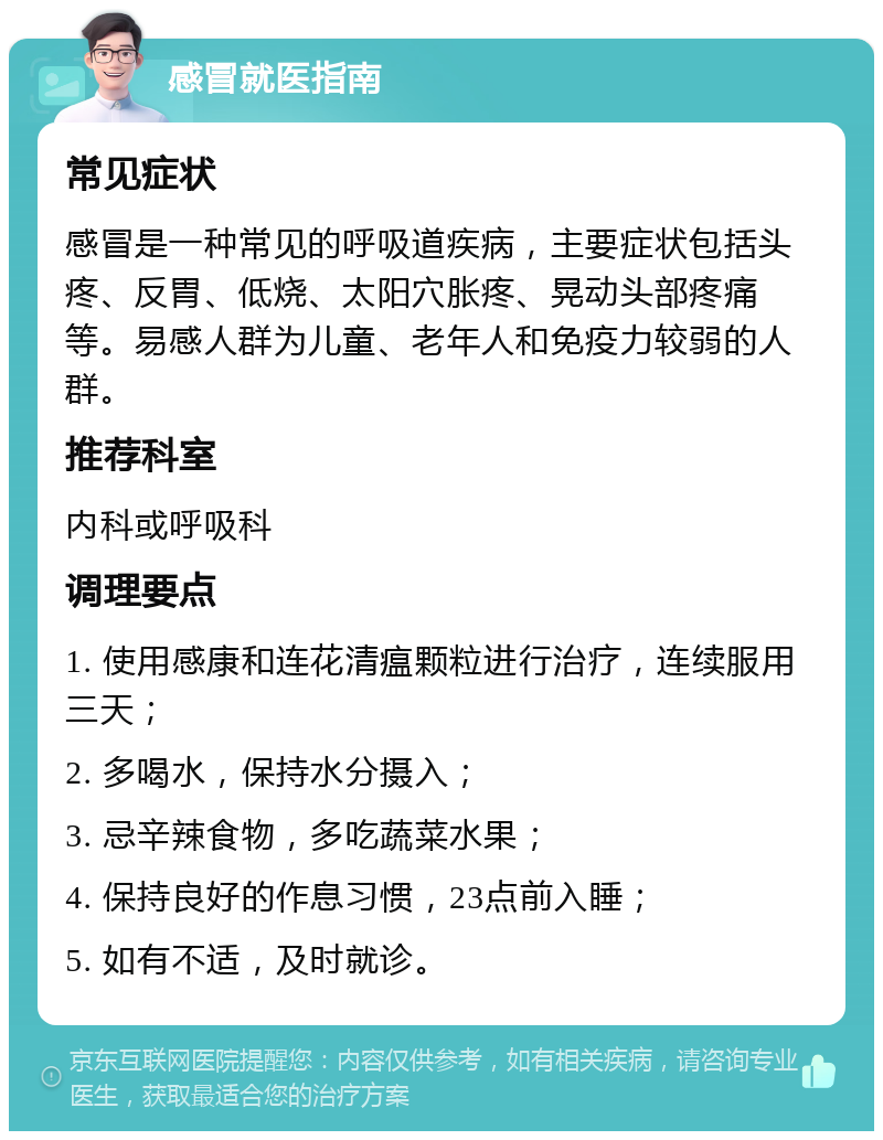 感冒就医指南 常见症状 感冒是一种常见的呼吸道疾病，主要症状包括头疼、反胃、低烧、太阳穴胀疼、晃动头部疼痛等。易感人群为儿童、老年人和免疫力较弱的人群。 推荐科室 内科或呼吸科 调理要点 1. 使用感康和连花清瘟颗粒进行治疗，连续服用三天； 2. 多喝水，保持水分摄入； 3. 忌辛辣食物，多吃蔬菜水果； 4. 保持良好的作息习惯，23点前入睡； 5. 如有不适，及时就诊。