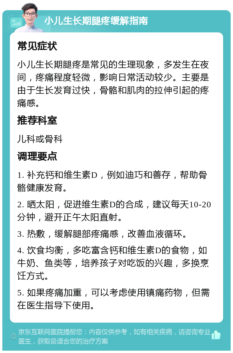 小儿生长期腿疼缓解指南 常见症状 小儿生长期腿疼是常见的生理现象，多发生在夜间，疼痛程度轻微，影响日常活动较少。主要是由于生长发育过快，骨骼和肌肉的拉伸引起的疼痛感。 推荐科室 儿科或骨科 调理要点 1. 补充钙和维生素D，例如迪巧和善存，帮助骨骼健康发育。 2. 晒太阳，促进维生素D的合成，建议每天10-20分钟，避开正午太阳直射。 3. 热敷，缓解腿部疼痛感，改善血液循环。 4. 饮食均衡，多吃富含钙和维生素D的食物，如牛奶、鱼类等，培养孩子对吃饭的兴趣，多换烹饪方式。 5. 如果疼痛加重，可以考虑使用镇痛药物，但需在医生指导下使用。