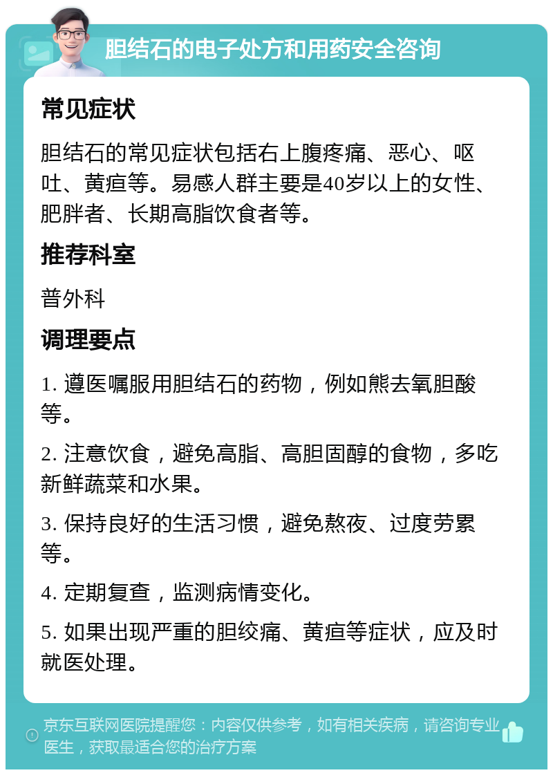 胆结石的电子处方和用药安全咨询 常见症状 胆结石的常见症状包括右上腹疼痛、恶心、呕吐、黄疸等。易感人群主要是40岁以上的女性、肥胖者、长期高脂饮食者等。 推荐科室 普外科 调理要点 1. 遵医嘱服用胆结石的药物，例如熊去氧胆酸等。 2. 注意饮食，避免高脂、高胆固醇的食物，多吃新鲜蔬菜和水果。 3. 保持良好的生活习惯，避免熬夜、过度劳累等。 4. 定期复查，监测病情变化。 5. 如果出现严重的胆绞痛、黄疸等症状，应及时就医处理。