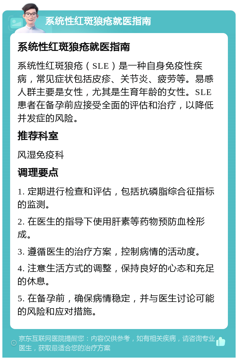 系统性红斑狼疮就医指南 系统性红斑狼疮就医指南 系统性红斑狼疮（SLE）是一种自身免疫性疾病，常见症状包括皮疹、关节炎、疲劳等。易感人群主要是女性，尤其是生育年龄的女性。SLE患者在备孕前应接受全面的评估和治疗，以降低并发症的风险。 推荐科室 风湿免疫科 调理要点 1. 定期进行检查和评估，包括抗磷脂综合征指标的监测。 2. 在医生的指导下使用肝素等药物预防血栓形成。 3. 遵循医生的治疗方案，控制病情的活动度。 4. 注意生活方式的调整，保持良好的心态和充足的休息。 5. 在备孕前，确保病情稳定，并与医生讨论可能的风险和应对措施。