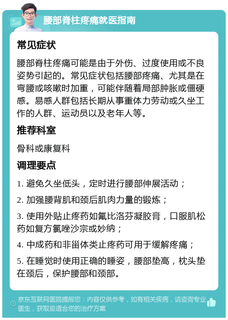 腰部脊柱疼痛就医指南 常见症状 腰部脊柱疼痛可能是由于外伤、过度使用或不良姿势引起的。常见症状包括腰部疼痛、尤其是在弯腰或咳嗽时加重，可能伴随着局部肿胀或僵硬感。易感人群包括长期从事重体力劳动或久坐工作的人群、运动员以及老年人等。 推荐科室 骨科或康复科 调理要点 1. 避免久坐低头，定时进行腰部伸展活动； 2. 加强腰背肌和颈后肌肉力量的锻炼； 3. 使用外贴止疼药如氟比洛芬凝胶膏，口服肌松药如复方氯唑沙宗或妙纳； 4. 中成药和非甾体类止疼药可用于缓解疼痛； 5. 在睡觉时使用正确的睡姿，腰部垫高，枕头垫在颈后，保护腰部和颈部。