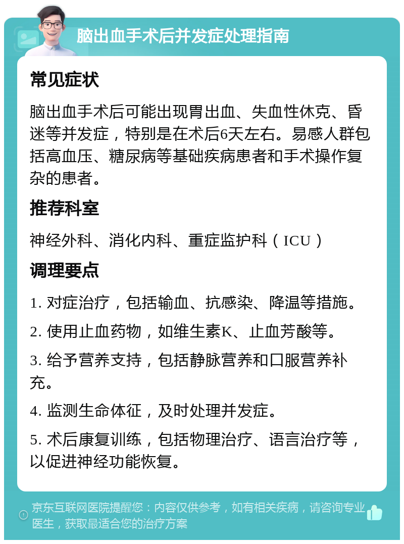 脑出血手术后并发症处理指南 常见症状 脑出血手术后可能出现胃出血、失血性休克、昏迷等并发症，特别是在术后6天左右。易感人群包括高血压、糖尿病等基础疾病患者和手术操作复杂的患者。 推荐科室 神经外科、消化内科、重症监护科（ICU） 调理要点 1. 对症治疗，包括输血、抗感染、降温等措施。 2. 使用止血药物，如维生素K、止血芳酸等。 3. 给予营养支持，包括静脉营养和口服营养补充。 4. 监测生命体征，及时处理并发症。 5. 术后康复训练，包括物理治疗、语言治疗等，以促进神经功能恢复。