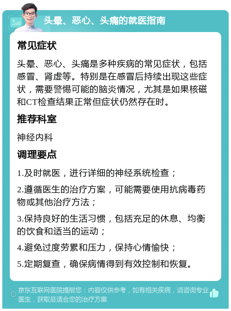 头晕、恶心、头痛的就医指南 常见症状 头晕、恶心、头痛是多种疾病的常见症状，包括感冒、肾虚等。特别是在感冒后持续出现这些症状，需要警惕可能的脑炎情况，尤其是如果核磁和CT检查结果正常但症状仍然存在时。 推荐科室 神经内科 调理要点 1.及时就医，进行详细的神经系统检查； 2.遵循医生的治疗方案，可能需要使用抗病毒药物或其他治疗方法； 3.保持良好的生活习惯，包括充足的休息、均衡的饮食和适当的运动； 4.避免过度劳累和压力，保持心情愉快； 5.定期复查，确保病情得到有效控制和恢复。