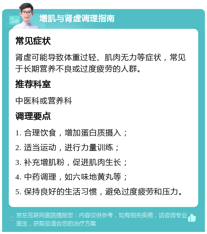 增肌与肾虚调理指南 常见症状 肾虚可能导致体重过轻、肌肉无力等症状，常见于长期营养不良或过度疲劳的人群。 推荐科室 中医科或营养科 调理要点 1. 合理饮食，增加蛋白质摄入； 2. 适当运动，进行力量训练； 3. 补充增肌粉，促进肌肉生长； 4. 中药调理，如六味地黄丸等； 5. 保持良好的生活习惯，避免过度疲劳和压力。