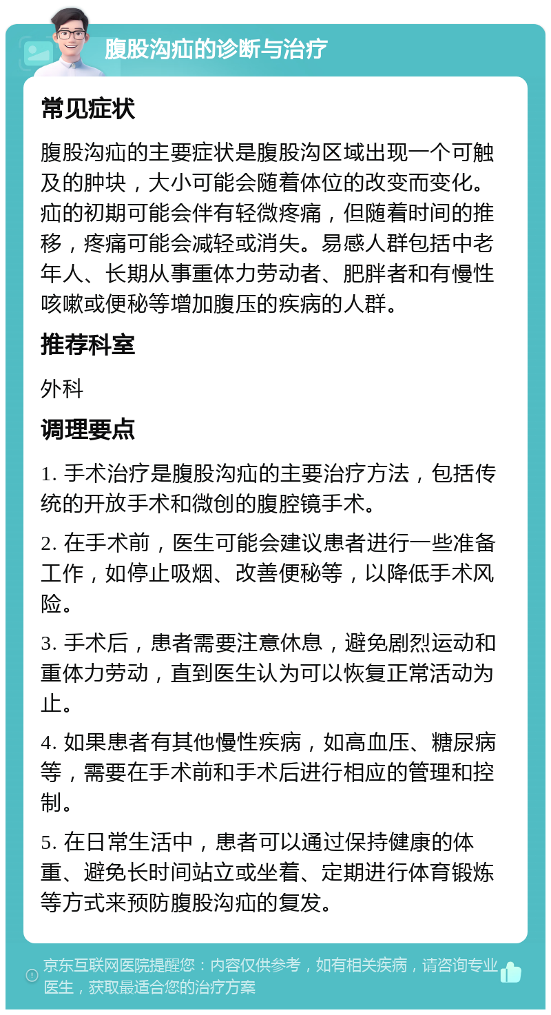 腹股沟疝的诊断与治疗 常见症状 腹股沟疝的主要症状是腹股沟区域出现一个可触及的肿块，大小可能会随着体位的改变而变化。疝的初期可能会伴有轻微疼痛，但随着时间的推移，疼痛可能会减轻或消失。易感人群包括中老年人、长期从事重体力劳动者、肥胖者和有慢性咳嗽或便秘等增加腹压的疾病的人群。 推荐科室 外科 调理要点 1. 手术治疗是腹股沟疝的主要治疗方法，包括传统的开放手术和微创的腹腔镜手术。 2. 在手术前，医生可能会建议患者进行一些准备工作，如停止吸烟、改善便秘等，以降低手术风险。 3. 手术后，患者需要注意休息，避免剧烈运动和重体力劳动，直到医生认为可以恢复正常活动为止。 4. 如果患者有其他慢性疾病，如高血压、糖尿病等，需要在手术前和手术后进行相应的管理和控制。 5. 在日常生活中，患者可以通过保持健康的体重、避免长时间站立或坐着、定期进行体育锻炼等方式来预防腹股沟疝的复发。