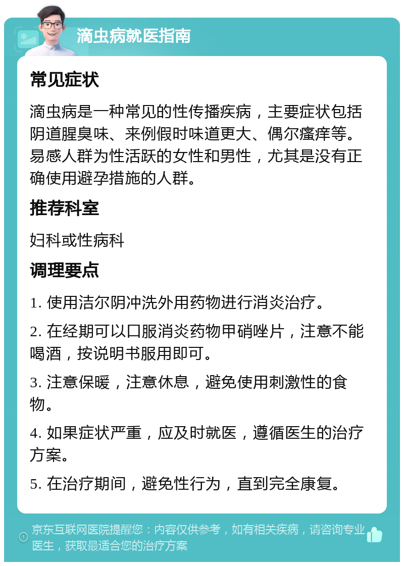 滴虫病就医指南 常见症状 滴虫病是一种常见的性传播疾病，主要症状包括阴道腥臭味、来例假时味道更大、偶尔瘙痒等。易感人群为性活跃的女性和男性，尤其是没有正确使用避孕措施的人群。 推荐科室 妇科或性病科 调理要点 1. 使用洁尔阴冲洗外用药物进行消炎治疗。 2. 在经期可以口服消炎药物甲硝唑片，注意不能喝酒，按说明书服用即可。 3. 注意保暖，注意休息，避免使用刺激性的食物。 4. 如果症状严重，应及时就医，遵循医生的治疗方案。 5. 在治疗期间，避免性行为，直到完全康复。