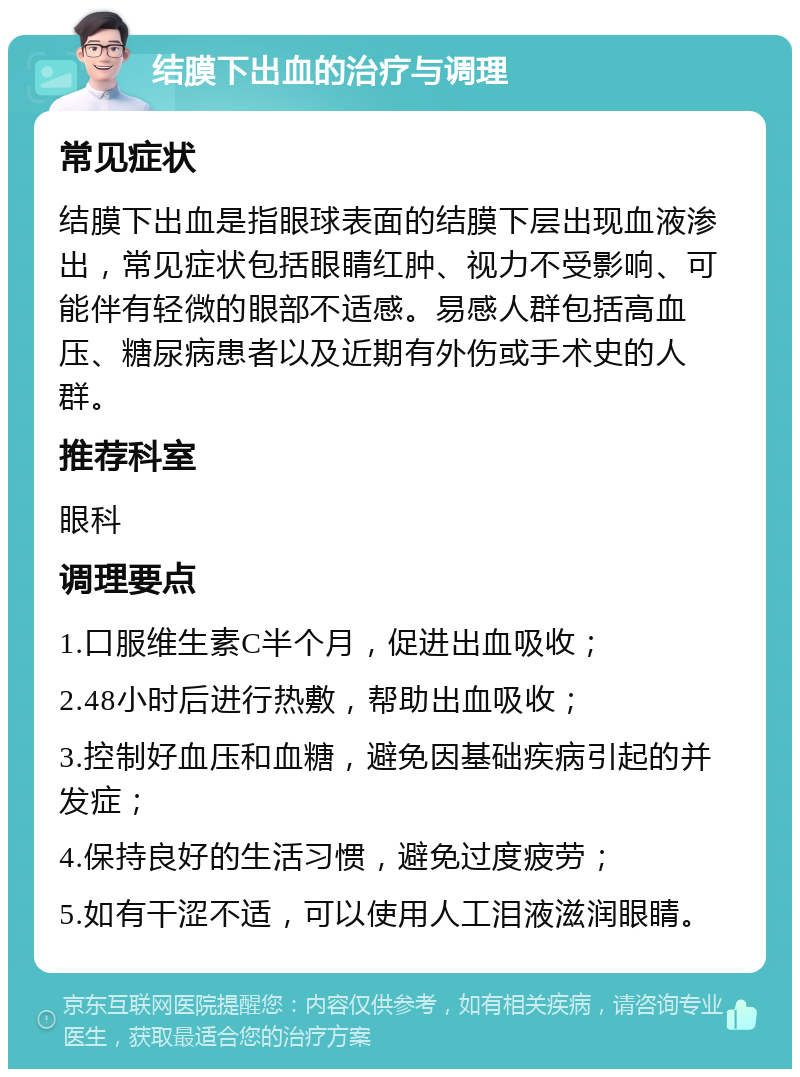 结膜下出血的治疗与调理 常见症状 结膜下出血是指眼球表面的结膜下层出现血液渗出，常见症状包括眼睛红肿、视力不受影响、可能伴有轻微的眼部不适感。易感人群包括高血压、糖尿病患者以及近期有外伤或手术史的人群。 推荐科室 眼科 调理要点 1.口服维生素C半个月，促进出血吸收； 2.48小时后进行热敷，帮助出血吸收； 3.控制好血压和血糖，避免因基础疾病引起的并发症； 4.保持良好的生活习惯，避免过度疲劳； 5.如有干涩不适，可以使用人工泪液滋润眼睛。