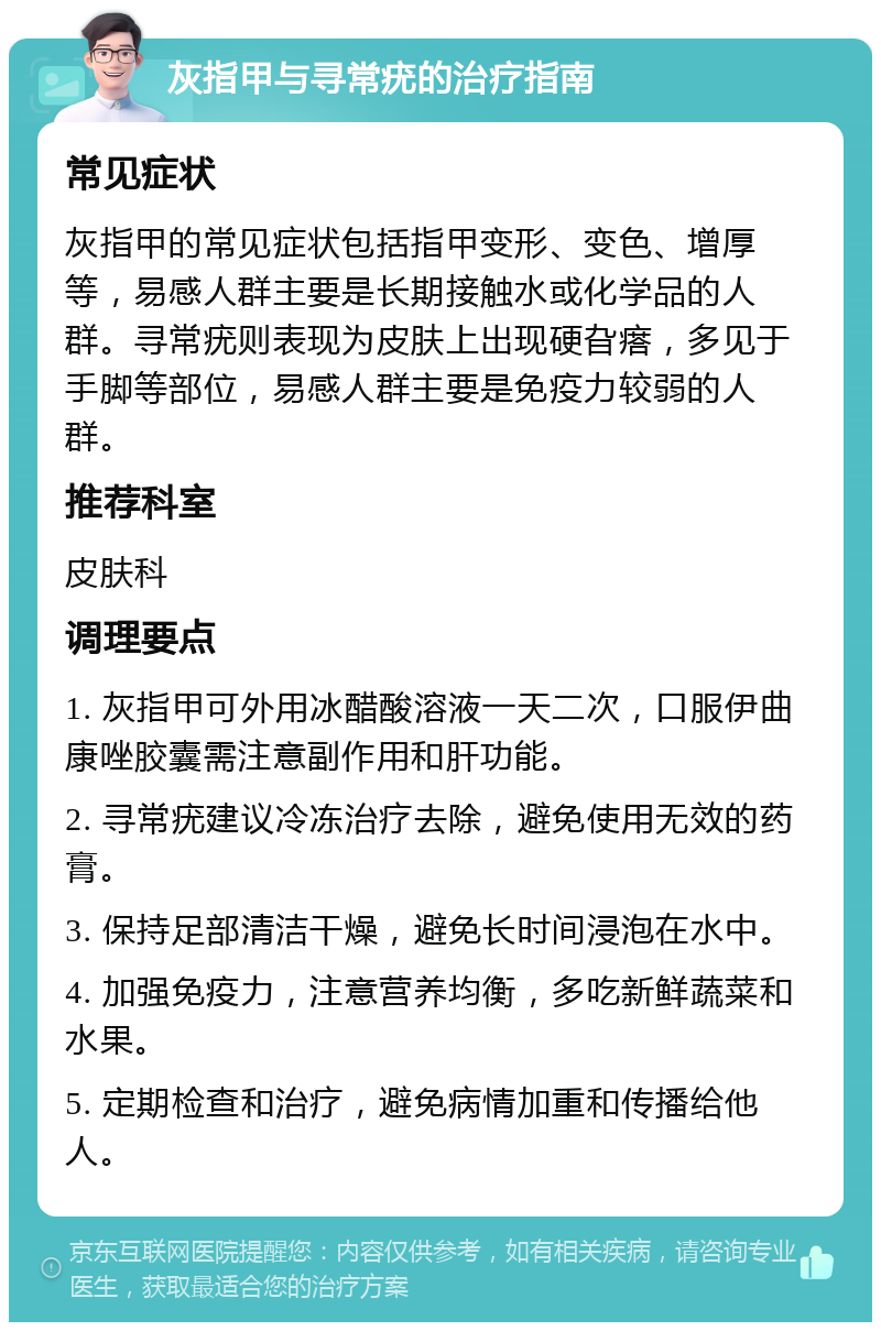 灰指甲与寻常疣的治疗指南 常见症状 灰指甲的常见症状包括指甲变形、变色、增厚等，易感人群主要是长期接触水或化学品的人群。寻常疣则表现为皮肤上出现硬旮瘩，多见于手脚等部位，易感人群主要是免疫力较弱的人群。 推荐科室 皮肤科 调理要点 1. 灰指甲可外用冰醋酸溶液一天二次，口服伊曲康唑胶囊需注意副作用和肝功能。 2. 寻常疣建议冷冻治疗去除，避免使用无效的药膏。 3. 保持足部清洁干燥，避免长时间浸泡在水中。 4. 加强免疫力，注意营养均衡，多吃新鲜蔬菜和水果。 5. 定期检查和治疗，避免病情加重和传播给他人。