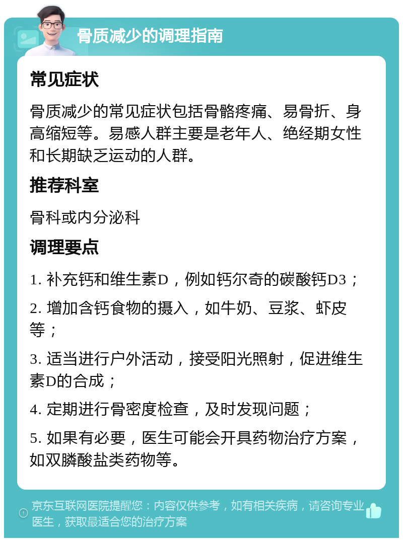 骨质减少的调理指南 常见症状 骨质减少的常见症状包括骨骼疼痛、易骨折、身高缩短等。易感人群主要是老年人、绝经期女性和长期缺乏运动的人群。 推荐科室 骨科或内分泌科 调理要点 1. 补充钙和维生素D，例如钙尔奇的碳酸钙D3； 2. 增加含钙食物的摄入，如牛奶、豆浆、虾皮等； 3. 适当进行户外活动，接受阳光照射，促进维生素D的合成； 4. 定期进行骨密度检查，及时发现问题； 5. 如果有必要，医生可能会开具药物治疗方案，如双膦酸盐类药物等。