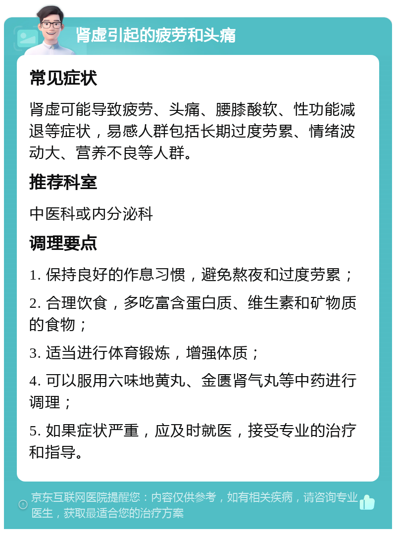 肾虚引起的疲劳和头痛 常见症状 肾虚可能导致疲劳、头痛、腰膝酸软、性功能减退等症状，易感人群包括长期过度劳累、情绪波动大、营养不良等人群。 推荐科室 中医科或内分泌科 调理要点 1. 保持良好的作息习惯，避免熬夜和过度劳累； 2. 合理饮食，多吃富含蛋白质、维生素和矿物质的食物； 3. 适当进行体育锻炼，增强体质； 4. 可以服用六味地黄丸、金匮肾气丸等中药进行调理； 5. 如果症状严重，应及时就医，接受专业的治疗和指导。