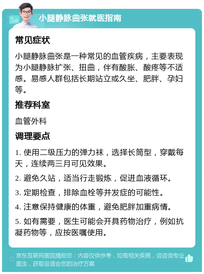 小腿静脉曲张就医指南 常见症状 小腿静脉曲张是一种常见的血管疾病，主要表现为小腿静脉扩张、扭曲，伴有酸胀、酸疼等不适感。易感人群包括长期站立或久坐、肥胖、孕妇等。 推荐科室 血管外科 调理要点 1. 使用二级压力的弹力袜，选择长筒型，穿戴每天，连续两三月可见效果。 2. 避免久站，适当行走锻炼，促进血液循环。 3. 定期检查，排除血栓等并发症的可能性。 4. 注意保持健康的体重，避免肥胖加重病情。 5. 如有需要，医生可能会开具药物治疗，例如抗凝药物等，应按医嘱使用。