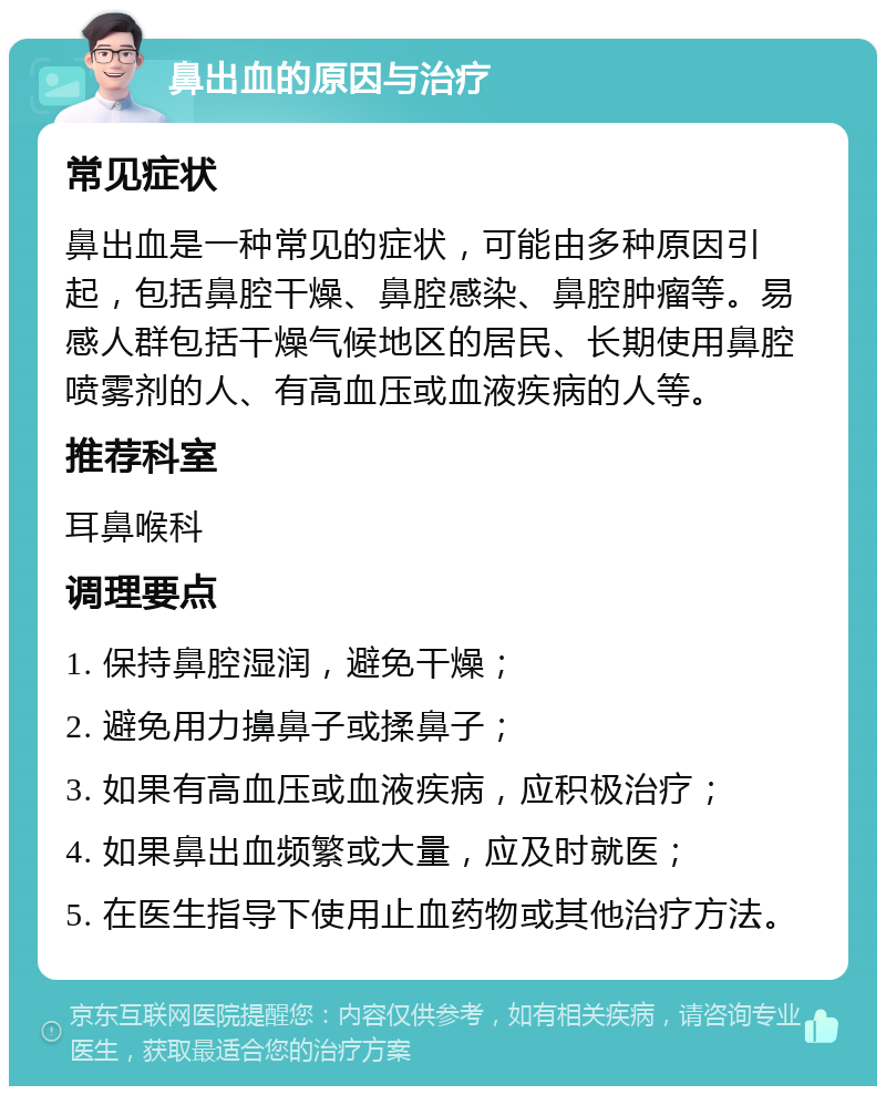 鼻出血的原因与治疗 常见症状 鼻出血是一种常见的症状，可能由多种原因引起，包括鼻腔干燥、鼻腔感染、鼻腔肿瘤等。易感人群包括干燥气候地区的居民、长期使用鼻腔喷雾剂的人、有高血压或血液疾病的人等。 推荐科室 耳鼻喉科 调理要点 1. 保持鼻腔湿润，避免干燥； 2. 避免用力擤鼻子或揉鼻子； 3. 如果有高血压或血液疾病，应积极治疗； 4. 如果鼻出血频繁或大量，应及时就医； 5. 在医生指导下使用止血药物或其他治疗方法。