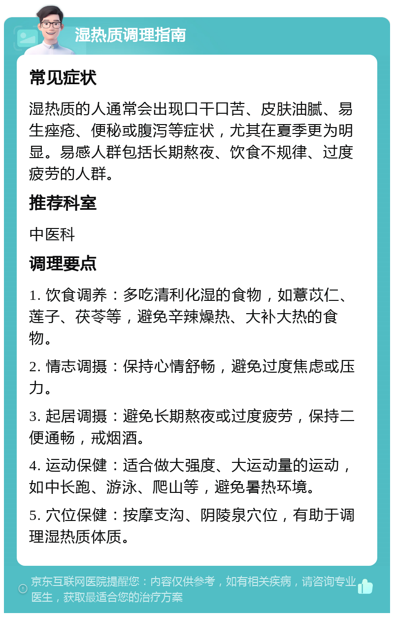 湿热质调理指南 常见症状 湿热质的人通常会出现口干口苦、皮肤油腻、易生痤疮、便秘或腹泻等症状，尤其在夏季更为明显。易感人群包括长期熬夜、饮食不规律、过度疲劳的人群。 推荐科室 中医科 调理要点 1. 饮食调养：多吃清利化湿的食物，如薏苡仁、莲子、茯苓等，避免辛辣燥热、大补大热的食物。 2. 情志调摄：保持心情舒畅，避免过度焦虑或压力。 3. 起居调摄：避免长期熬夜或过度疲劳，保持二便通畅，戒烟酒。 4. 运动保健：适合做大强度、大运动量的运动，如中长跑、游泳、爬山等，避免暑热环境。 5. 穴位保健：按摩支沟、阴陵泉穴位，有助于调理湿热质体质。