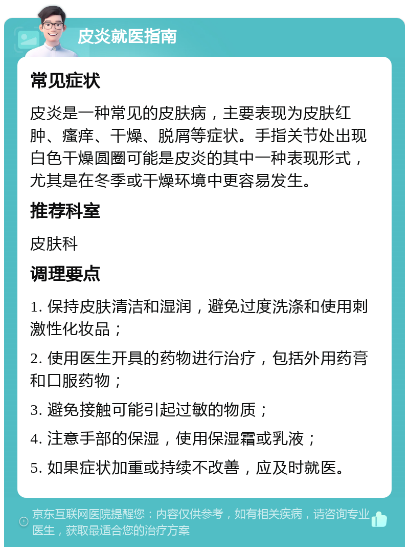 皮炎就医指南 常见症状 皮炎是一种常见的皮肤病，主要表现为皮肤红肿、瘙痒、干燥、脱屑等症状。手指关节处出现白色干燥圆圈可能是皮炎的其中一种表现形式，尤其是在冬季或干燥环境中更容易发生。 推荐科室 皮肤科 调理要点 1. 保持皮肤清洁和湿润，避免过度洗涤和使用刺激性化妆品； 2. 使用医生开具的药物进行治疗，包括外用药膏和口服药物； 3. 避免接触可能引起过敏的物质； 4. 注意手部的保湿，使用保湿霜或乳液； 5. 如果症状加重或持续不改善，应及时就医。