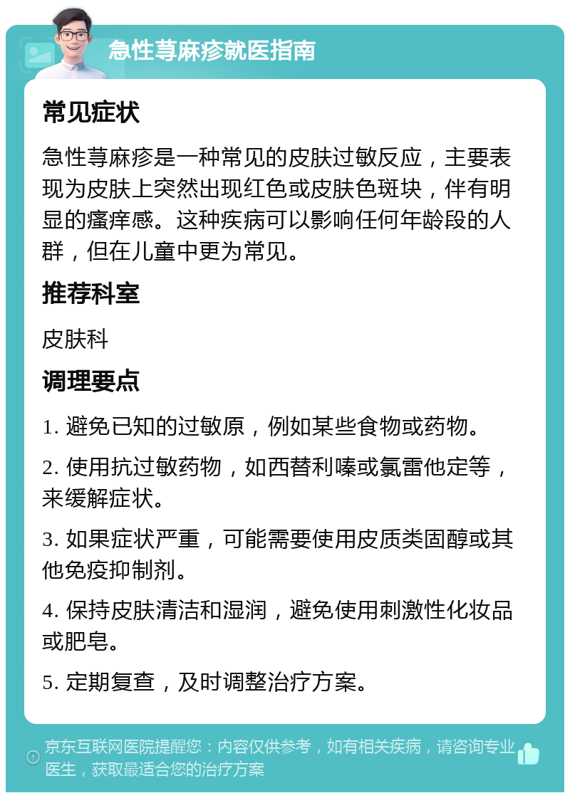 急性荨麻疹就医指南 常见症状 急性荨麻疹是一种常见的皮肤过敏反应，主要表现为皮肤上突然出现红色或皮肤色斑块，伴有明显的瘙痒感。这种疾病可以影响任何年龄段的人群，但在儿童中更为常见。 推荐科室 皮肤科 调理要点 1. 避免已知的过敏原，例如某些食物或药物。 2. 使用抗过敏药物，如西替利嗪或氯雷他定等，来缓解症状。 3. 如果症状严重，可能需要使用皮质类固醇或其他免疫抑制剂。 4. 保持皮肤清洁和湿润，避免使用刺激性化妆品或肥皂。 5. 定期复查，及时调整治疗方案。