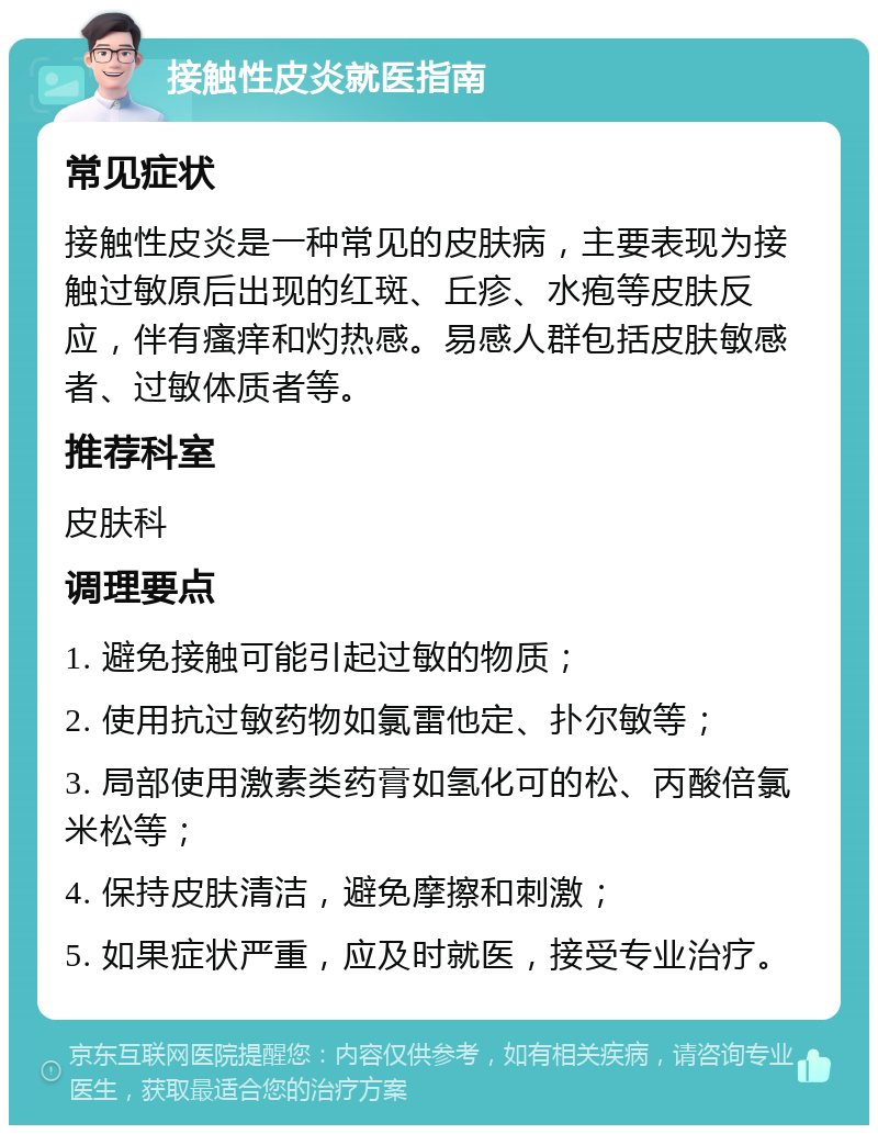 接触性皮炎就医指南 常见症状 接触性皮炎是一种常见的皮肤病，主要表现为接触过敏原后出现的红斑、丘疹、水疱等皮肤反应，伴有瘙痒和灼热感。易感人群包括皮肤敏感者、过敏体质者等。 推荐科室 皮肤科 调理要点 1. 避免接触可能引起过敏的物质； 2. 使用抗过敏药物如氯雷他定、扑尔敏等； 3. 局部使用激素类药膏如氢化可的松、丙酸倍氯米松等； 4. 保持皮肤清洁，避免摩擦和刺激； 5. 如果症状严重，应及时就医，接受专业治疗。