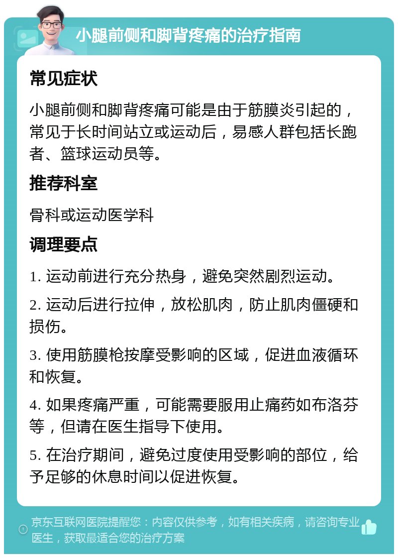 小腿前侧和脚背疼痛的治疗指南 常见症状 小腿前侧和脚背疼痛可能是由于筋膜炎引起的，常见于长时间站立或运动后，易感人群包括长跑者、篮球运动员等。 推荐科室 骨科或运动医学科 调理要点 1. 运动前进行充分热身，避免突然剧烈运动。 2. 运动后进行拉伸，放松肌肉，防止肌肉僵硬和损伤。 3. 使用筋膜枪按摩受影响的区域，促进血液循环和恢复。 4. 如果疼痛严重，可能需要服用止痛药如布洛芬等，但请在医生指导下使用。 5. 在治疗期间，避免过度使用受影响的部位，给予足够的休息时间以促进恢复。