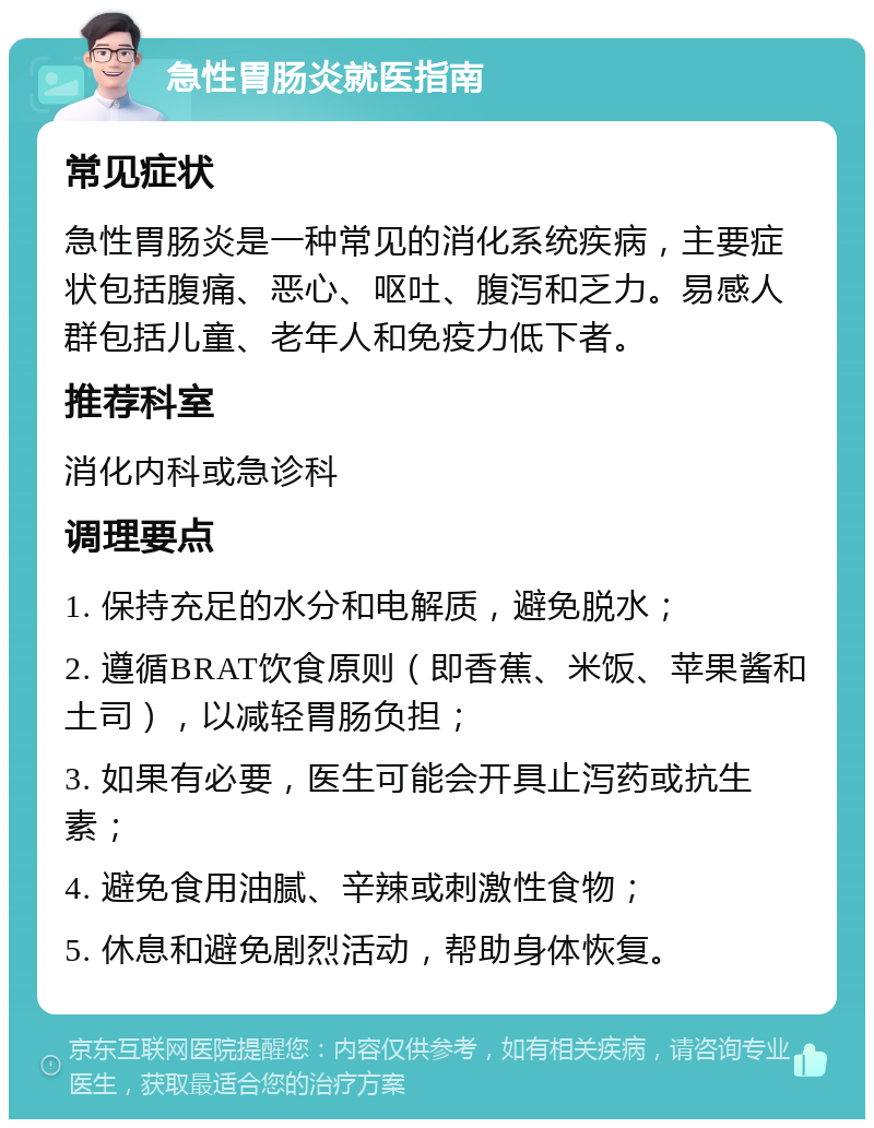 急性胃肠炎就医指南 常见症状 急性胃肠炎是一种常见的消化系统疾病，主要症状包括腹痛、恶心、呕吐、腹泻和乏力。易感人群包括儿童、老年人和免疫力低下者。 推荐科室 消化内科或急诊科 调理要点 1. 保持充足的水分和电解质，避免脱水； 2. 遵循BRAT饮食原则（即香蕉、米饭、苹果酱和土司），以减轻胃肠负担； 3. 如果有必要，医生可能会开具止泻药或抗生素； 4. 避免食用油腻、辛辣或刺激性食物； 5. 休息和避免剧烈活动，帮助身体恢复。