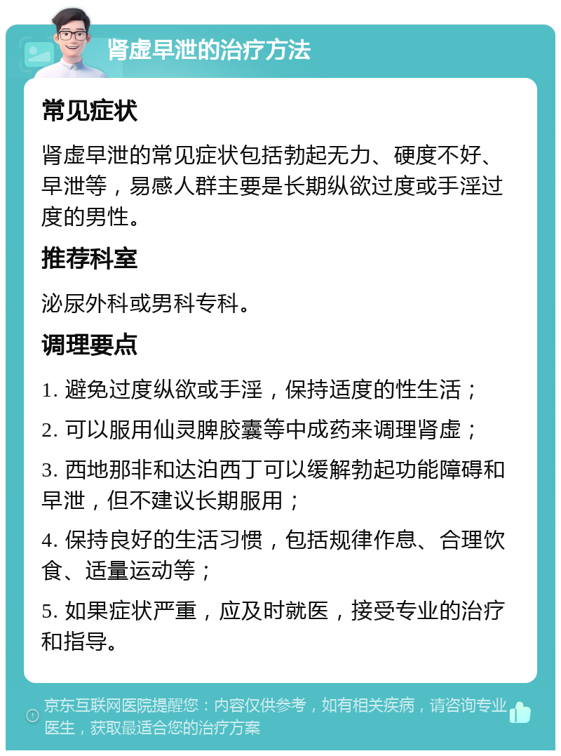 肾虚早泄的治疗方法 常见症状 肾虚早泄的常见症状包括勃起无力、硬度不好、早泄等，易感人群主要是长期纵欲过度或手淫过度的男性。 推荐科室 泌尿外科或男科专科。 调理要点 1. 避免过度纵欲或手淫，保持适度的性生活； 2. 可以服用仙灵脾胶囊等中成药来调理肾虚； 3. 西地那非和达泊西丁可以缓解勃起功能障碍和早泄，但不建议长期服用； 4. 保持良好的生活习惯，包括规律作息、合理饮食、适量运动等； 5. 如果症状严重，应及时就医，接受专业的治疗和指导。