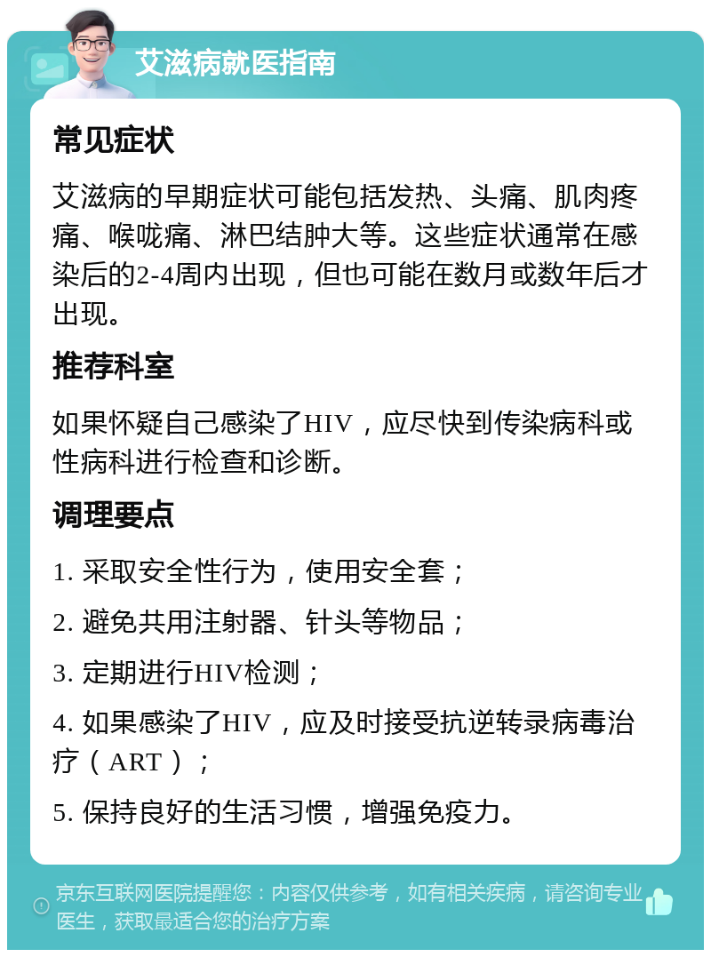 艾滋病就医指南 常见症状 艾滋病的早期症状可能包括发热、头痛、肌肉疼痛、喉咙痛、淋巴结肿大等。这些症状通常在感染后的2-4周内出现，但也可能在数月或数年后才出现。 推荐科室 如果怀疑自己感染了HIV，应尽快到传染病科或性病科进行检查和诊断。 调理要点 1. 采取安全性行为，使用安全套； 2. 避免共用注射器、针头等物品； 3. 定期进行HIV检测； 4. 如果感染了HIV，应及时接受抗逆转录病毒治疗（ART）； 5. 保持良好的生活习惯，增强免疫力。