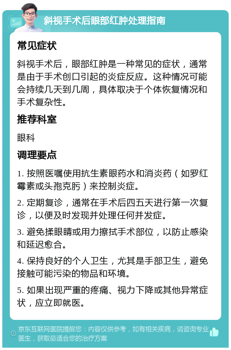 斜视手术后眼部红肿处理指南 常见症状 斜视手术后，眼部红肿是一种常见的症状，通常是由于手术创口引起的炎症反应。这种情况可能会持续几天到几周，具体取决于个体恢复情况和手术复杂性。 推荐科室 眼科 调理要点 1. 按照医嘱使用抗生素眼药水和消炎药（如罗红霉素或头孢克肟）来控制炎症。 2. 定期复诊，通常在手术后四五天进行第一次复诊，以便及时发现并处理任何并发症。 3. 避免揉眼睛或用力擦拭手术部位，以防止感染和延迟愈合。 4. 保持良好的个人卫生，尤其是手部卫生，避免接触可能污染的物品和环境。 5. 如果出现严重的疼痛、视力下降或其他异常症状，应立即就医。